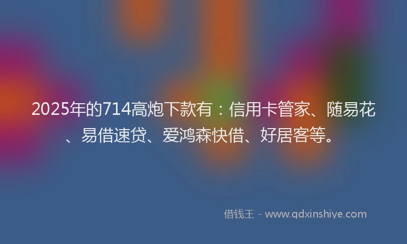 2025年的714高炮下款有：信用卡管家、随易花、易借速贷、爱鸿森快借、好居客等。