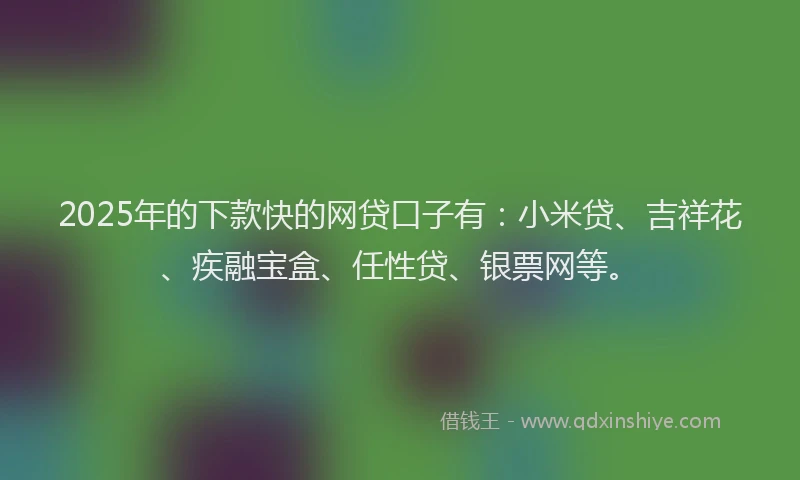 2025年的下款快的网贷口子有：小米贷、吉祥花、疾融宝盒、任性贷、银票网等。