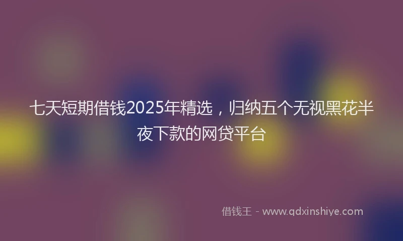 七天短期借钱2025年精选，归纳五个无视黑花半夜下款的网贷平台