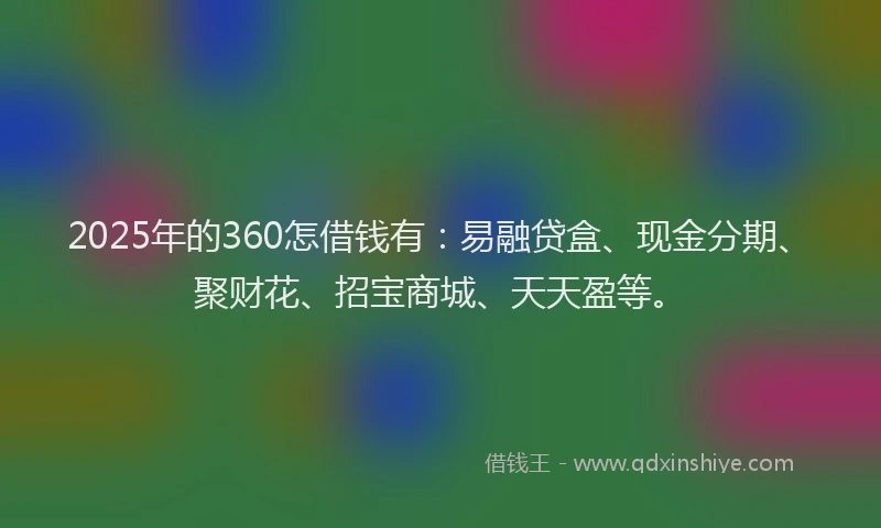 2025年的360怎借钱有：易融贷盒、现金分期、聚财花、招宝商城、天天盈等。