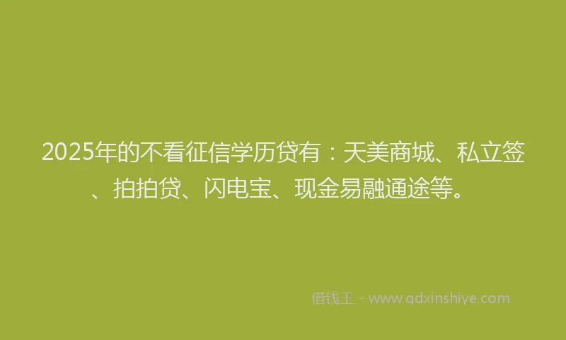 2025年的不看征信学历贷有：天美商城、私立签、拍拍贷、闪电宝、现金易融通途等。