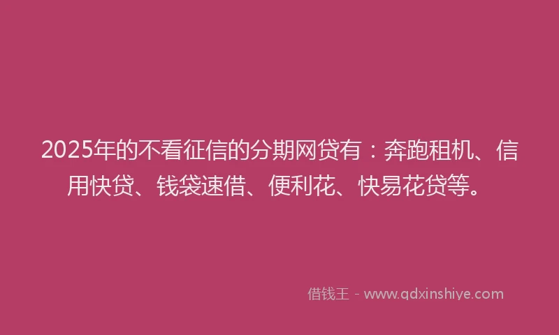 2025年的不看征信的分期网贷有：奔跑租机、信用快贷、钱袋速借、便利花、快易花贷等。