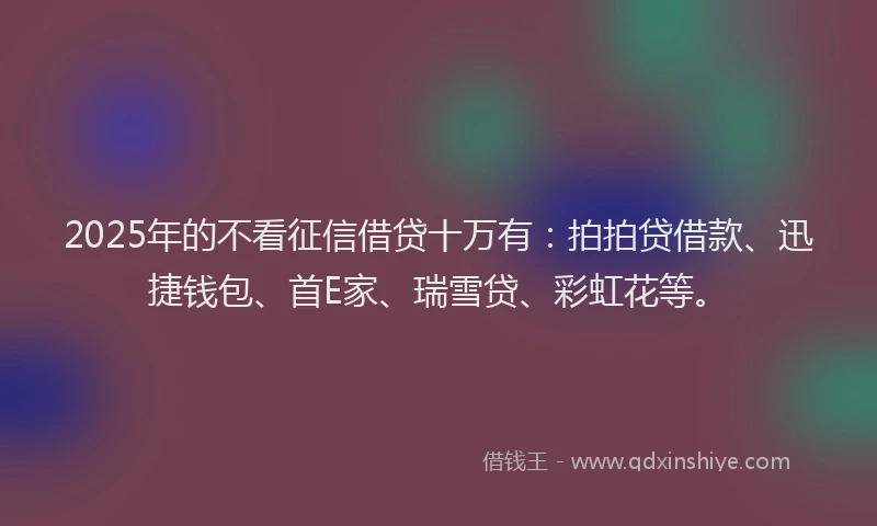 2025年的不看征信借贷十万有：拍拍贷借款、迅捷钱包、首E家、瑞雪贷、彩虹花等。