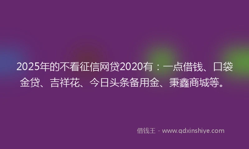 2025年的不看征信网贷2020有：一点借钱、口袋金贷、吉祥花、今日头条备用金、秉鑫商城等。