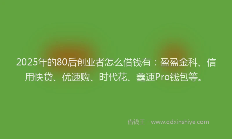 2025年的80后创业者怎么借钱有：盈盈金科、信用快贷、优速购、时代花、鑫速Pro钱包等。