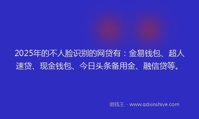 2025年的不人脸识别的网贷有：金易钱包、超人速贷、现金钱包、今日头条备用金、融信贷等。
