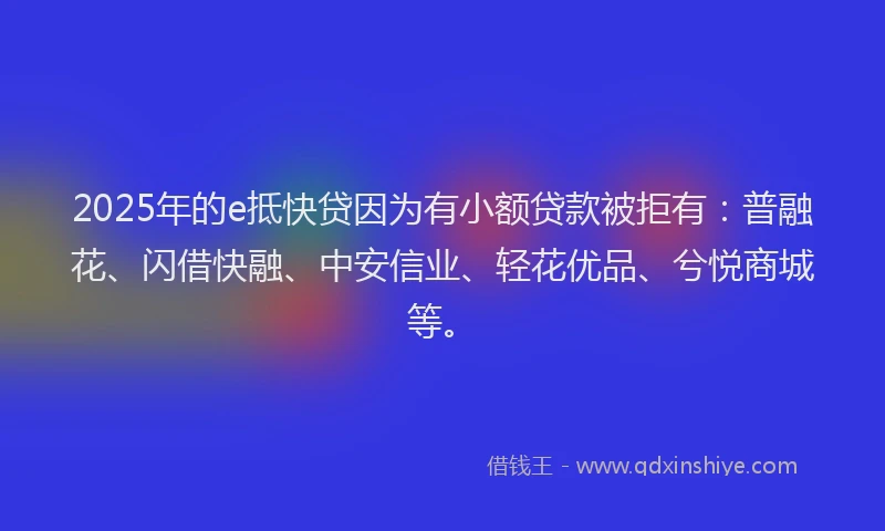 2025年的e抵快贷因为有小额贷款被拒有：普融花、闪借快融、中安信业、轻花优品、兮悦商城等。
