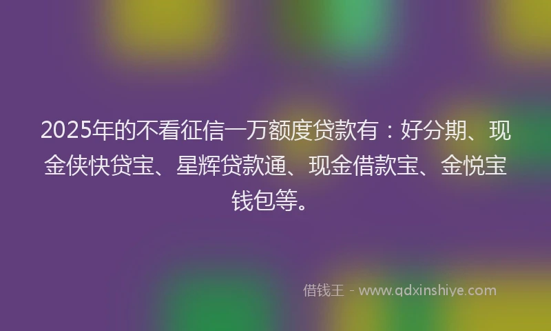 2025年的不看征信一万额度贷款有：好分期、现金侠快贷宝、星辉贷款通、现金借款宝、金悦宝钱包等。