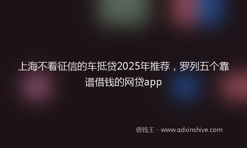 上海不看征信的车抵贷2025年推荐，罗列五个靠谱借钱的网贷app