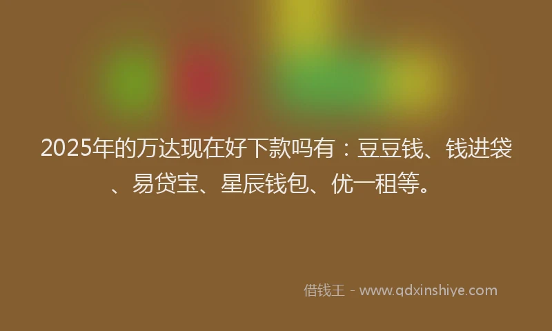 2025年的万达现在好下款吗有：豆豆钱、钱进袋、易贷宝、星辰钱包、优一租等。