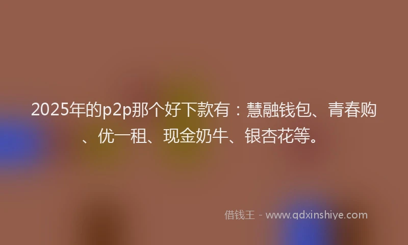 2025年的p2p那个好下款有：慧融钱包、青春购、优一租、现金奶牛、银杏花等。