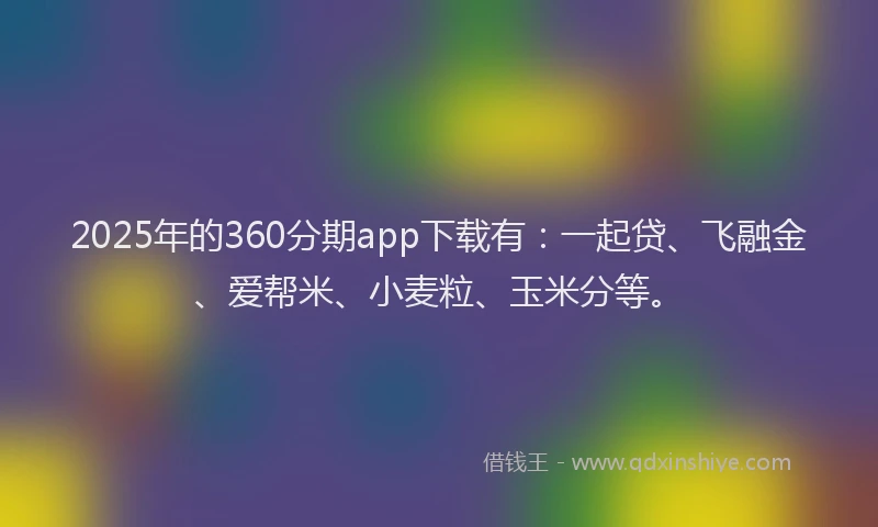 2025年的360分期app下载有：一起贷、飞融金、爱帮米、小麦粒、玉米分等。