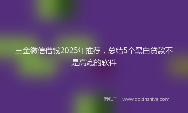 三金微信借钱2025年推荐，总结5个黑白贷款不是高炮的软件