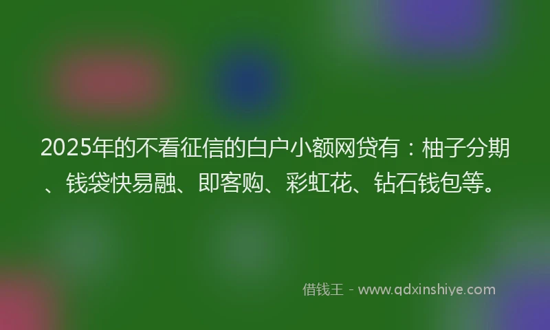 2025年的不看征信的白户小额网贷有：柚子分期、钱袋快易融、即客购、彩虹花、钻石钱包等。