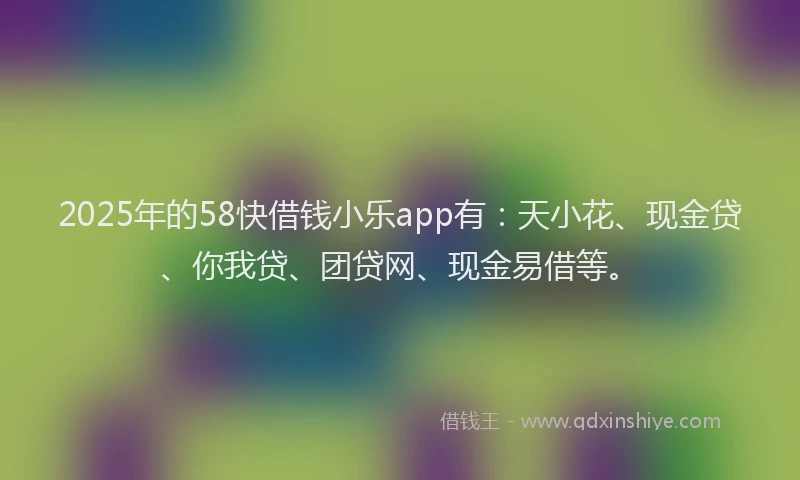 2025年的58快借钱小乐app有：天小花、现金贷、你我贷、团贷网、现金易借等。