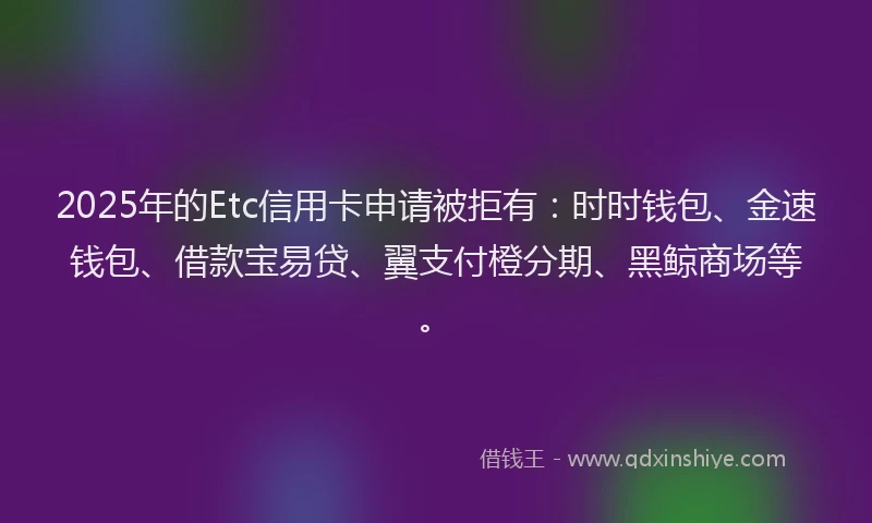 2025年的Etc信用卡申请被拒有：时时钱包、金速钱包、借款宝易贷、翼支付橙分期、黑鲸商场等。
