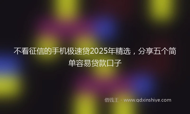 不看征信的手机极速贷2025年精选，分享五个简单容易贷款口子