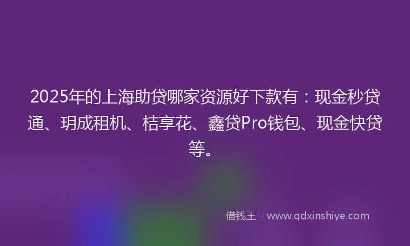 2025年的上海助贷哪家资源好下款有：现金秒贷通、玥成租机、桔享花、鑫贷Pro钱包、现金快贷等。
