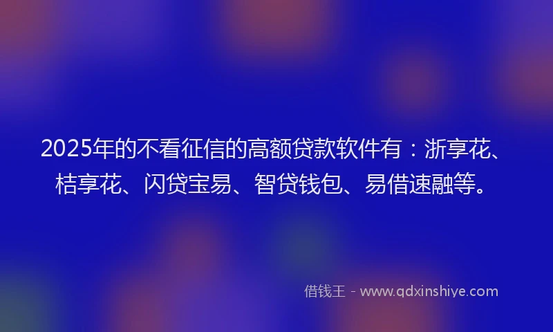 2025年的不看征信的高额贷款软件有：浙享花、桔享花、闪贷宝易、智贷钱包、易借速融等。