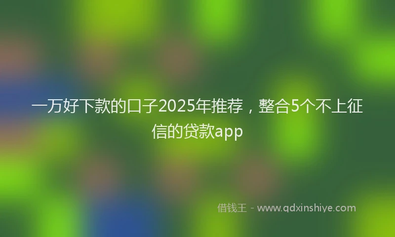 一万好下款的口子2025年推荐，整合5个不上征信的贷款app