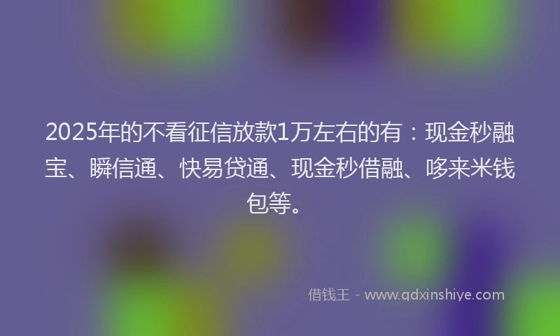 2025年的不看征信放款1万左右的有：现金秒融宝、瞬信通、快易贷通、现金秒借融、哆来米钱包等。