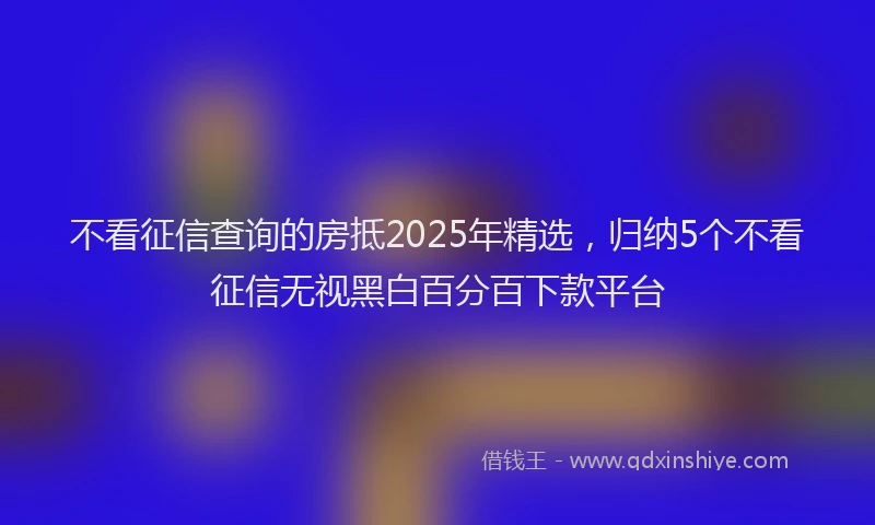 不看征信查询的房抵2025年精选，归纳5个不看征信无视黑白百分百下款平台