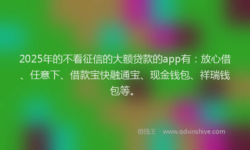 2025年的不看征信的大额贷款的app有：放心借、任意下、借款宝快融通宝、现金钱包、祥瑞钱包等。