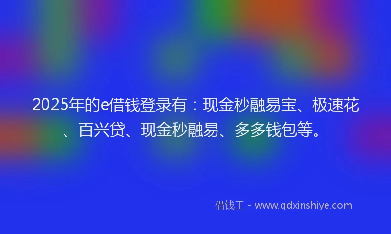 2025年的e借钱登录有：现金秒融易宝、极速花、百兴贷、现金秒融易、多多钱包等。