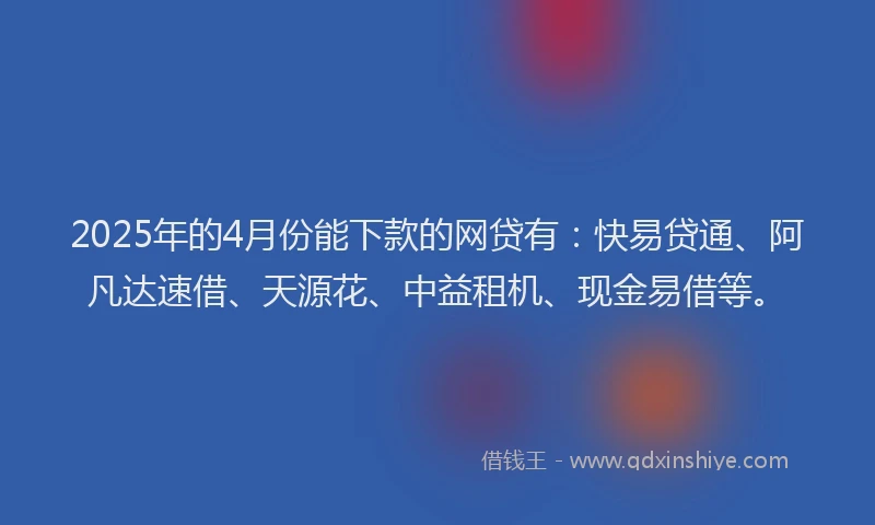 2025年的4月份能下款的网贷有：快易贷通、阿凡达速借、天源花、中益租机、现金易借等。