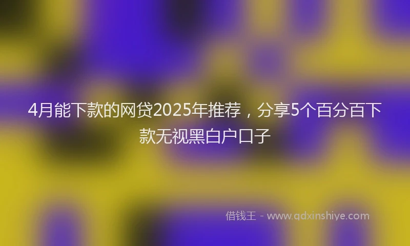 4月能下款的网贷2025年推荐，分享5个百分百下款无视黑白户口子