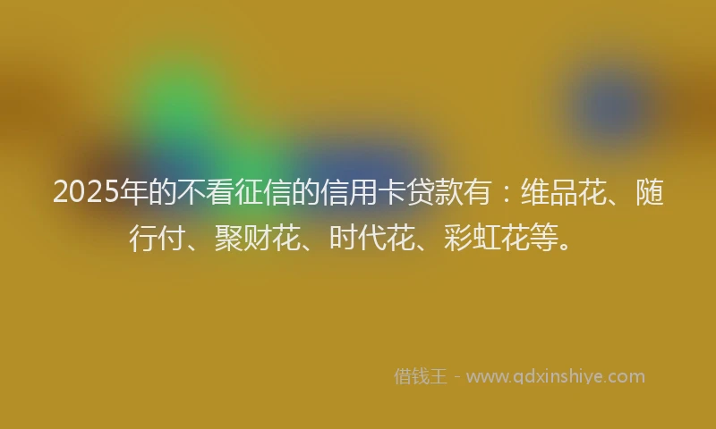 2025年的不看征信的信用卡贷款有：维品花、随行付、聚财花、时代花、彩虹花等。