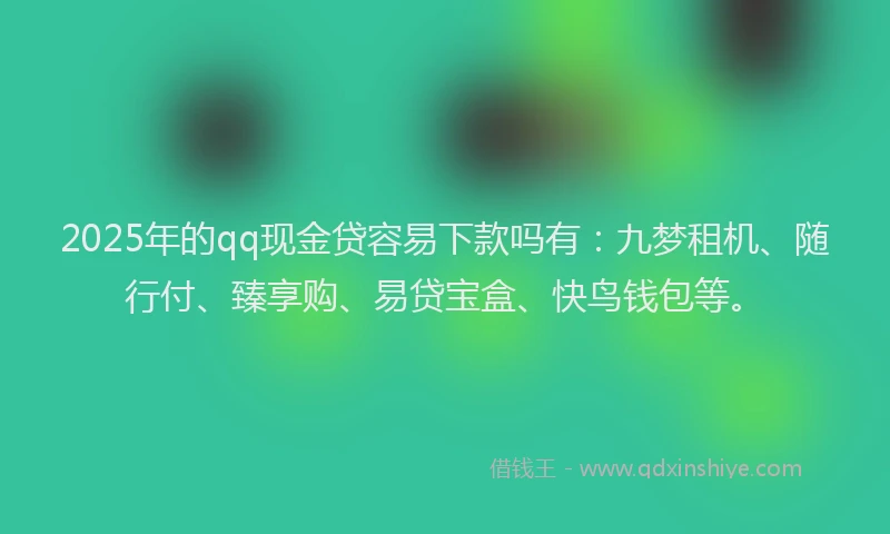 2025年的qq现金贷容易下款吗有：九梦租机、随行付、臻享购、易贷宝盒、快鸟钱包等。