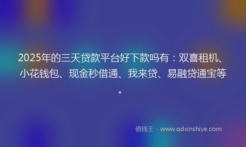 2025年的三天贷款平台好下款吗有：双喜租机、小花钱包、现金秒借通、我来贷、易融贷通宝等。