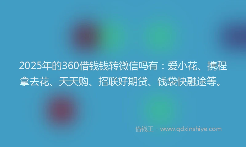 2025年的360借钱钱转微信吗有：爱小花、携程拿去花、天天购、招联好期贷、钱袋快融途等。