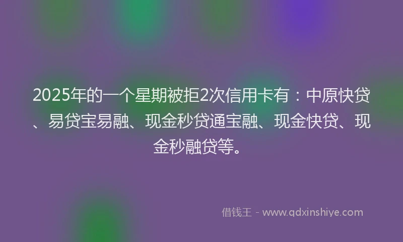 2025年的一个星期被拒2次信用卡有：中原快贷、易贷宝易融、现金秒贷通宝融、现金快贷、现金秒融贷等。