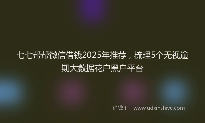 七七帮帮微信借钱2025年推荐，梳理5个无视逾期大数据花户黑户平台
