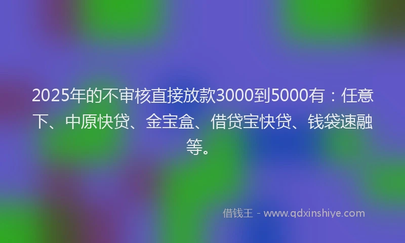2025年的不审核直接放款3000到5000有：任意下、中原快贷、金宝盒、借贷宝快贷、钱袋速融等。