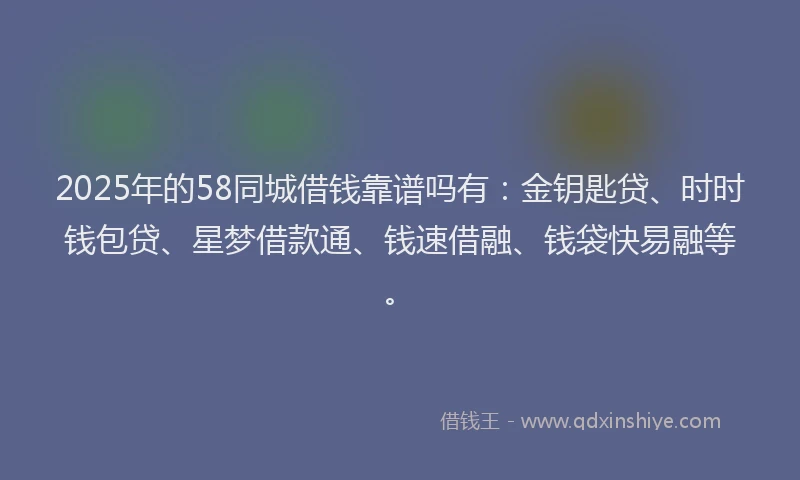 2025年的58同城借钱靠谱吗有：金钥匙贷、时时钱包贷、星梦借款通、钱速借融、钱袋快易融等。