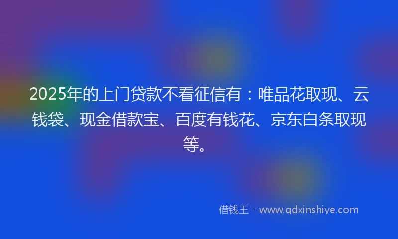 2025年的上门贷款不看征信有：唯品花取现、云钱袋、现金借款宝、百度有钱花、京东白条取现等。