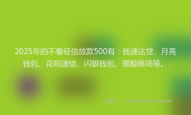 2025年的不看征信放款500有：钱速达贷、月亮钱包、花呗速借、闪银钱包、黑鲸商场等。