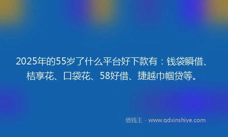 2025年的55岁了什么平台好下款有：钱袋瞬借、桔享花、口袋花、58好借、捷越巾帼贷等。