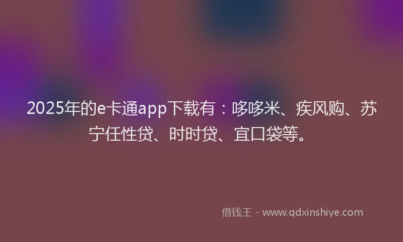 2025年的e卡通app下载有：哆哆米、疾风购、苏宁任性贷、时时贷、宜口袋等。