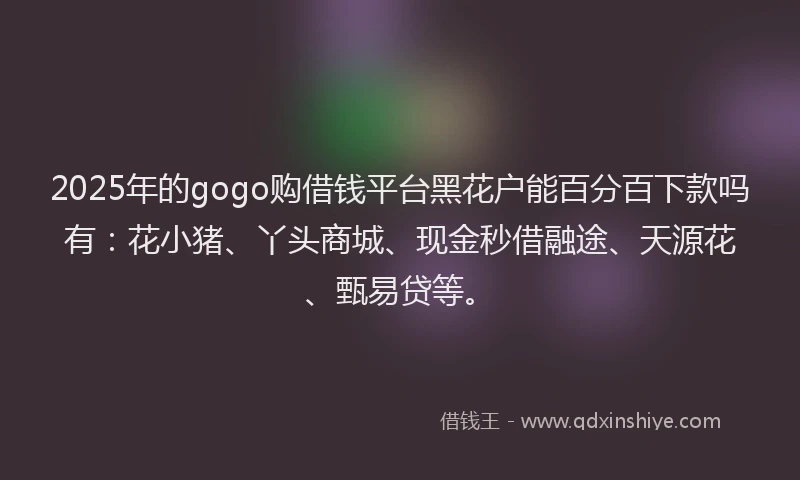 2025年的gogo购借钱平台黑花户能百分百下款吗有：花小猪、丫头商城、现金秒借融途、天源花、甄易贷等。