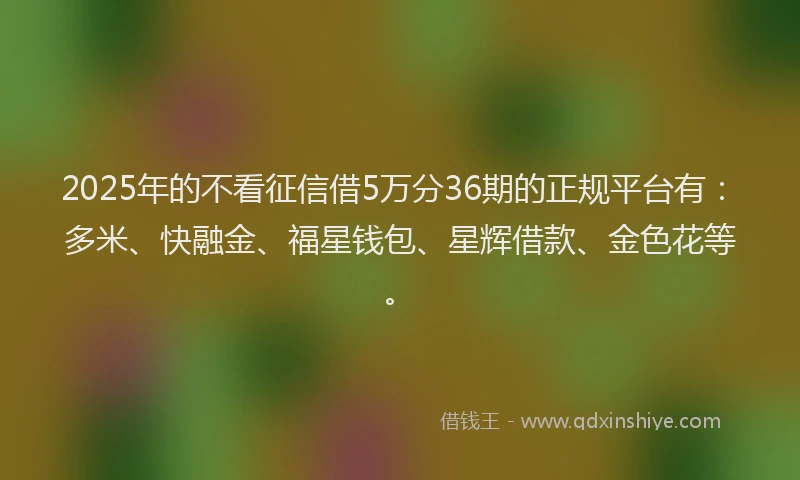 2025年的不看征信借5万分36期的正规平台有：多米、快融金、福星钱包、星辉借款、金色花等。