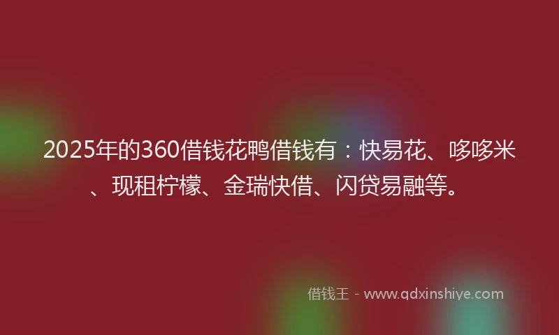 2025年的360借钱花鸭借钱有：快易花、哆哆米、现租柠檬、金瑞快借、闪贷易融等。