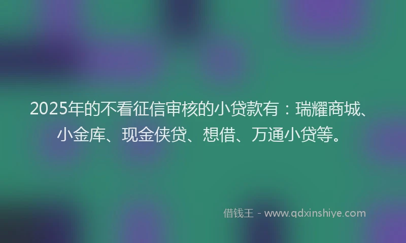 2025年的不看征信审核的小贷款有：瑞耀商城、小金库、现金侠贷、想借、万通小贷等。