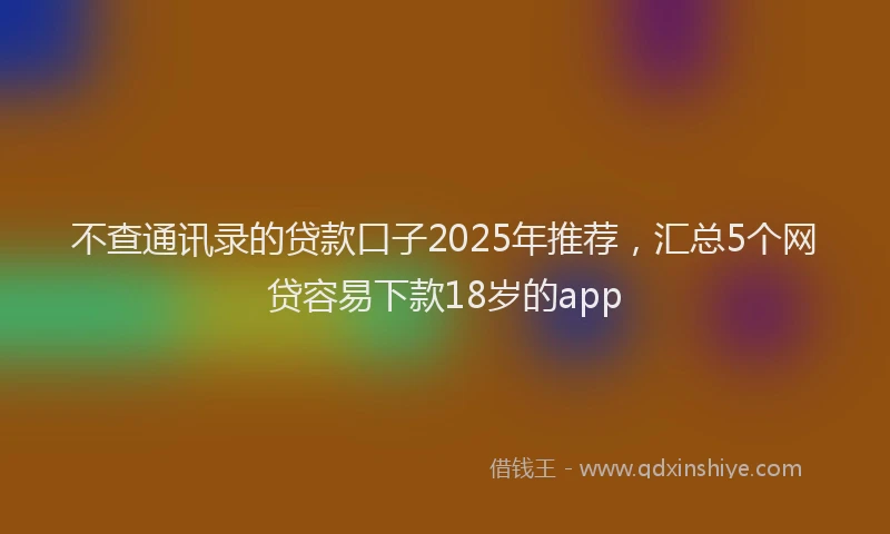 不查通讯录的贷款口子2025年推荐，汇总5个网贷容易下款18岁的app