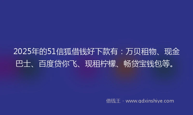 2025年的51信狐借钱好下款有：万贝租物、现金巴士、百度贷你飞、现租柠檬、畅贷宝钱包等。
