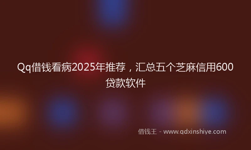 Qq借钱看病2025年推荐，汇总五个芝麻信用600贷款软件