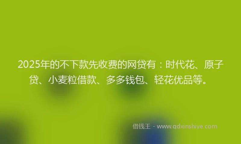 2025年的不下款先收费的网贷有：时代花、原子贷、小麦粒借款、多多钱包、轻花优品等。
